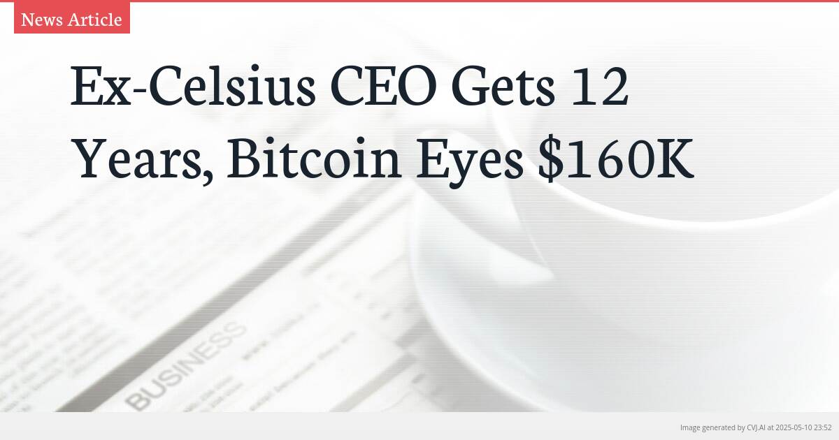 Ex-Celsius CEO Gets 12 Years, Bitcoin Eyes $160K
